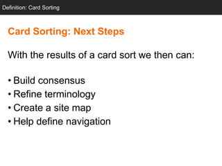 Definition: Card Sorting



  Card Sorting: Next Steps

  With the results of a card sort we then can:

  • Build consensus
  • Refine terminology
  • Create a site map
  • Help define navigation
 