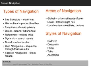 Design: Navigation
  Grids


  Types of Navigation                                       Areas of Navigation

  • Site Structure – major nav                              • Global – universal header/footer
                                                            • Local – left nav/right nav
  • Hierarchical – product families
                                                            • Local content –text links, buttons
  • Function – sitemap privacy
  • Direct – banner ad/shortcut
  • Reference – related links                               Styles of Navigation
  • Dynamic – search results
  • Breadcrumb – location                                   •   Rollover
                                                            •   Dropdown
  • Step Navigation – sequence
    through forms/results                                   •   Flyout
                                                            •   Tabs
  • Faceted Navigation – filters
    results                                                 •   Accordion

  Self Study
  Adapted from Atsushi Hasegagwa‘s The 7 Navigation Types of Web Sites
 