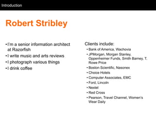Introduction
   Intro



  Robert Stribley

  • I‘m a senior information architect   Clients include:
    at Razorfish                         • Bank of America, Wachovia
                                         • JPMorgan, Morgan Stanley,
  • I write music and arts reviews
                                           Oppenheimer Funds, Smith Barney, T.
  • I photograph various things            Rowe Price
  • I drink coffee                       • Boston Scientific, Nasonex
                                         • Choice Hotels
                                         • Computer Associates, EMC
                                         • Ford, Lincoln
                                         • Nextel
                                         • Red Cross
                                         • Pearson, Travel Channel, Women‘s
                                           Wear Daily
 