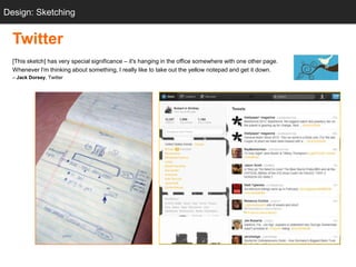 Design: Sketching
  Sketching


  Twitter
  [This sketch] has very special significance – it's hanging in the office somewhere with one other page.
  Whenever I'm thinking about something, I really like to take out the yellow notepad and get it down.
  – Jack Dorsey, Twitter




                           “twttr sketch‖                                           Twitter.com
 