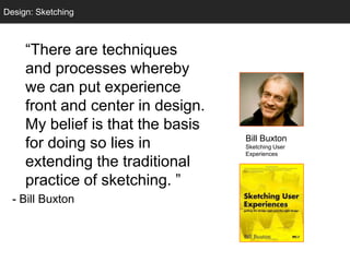 Design: Sketching
  Sketching



     ―There are techniques
     and processes whereby
     we can put experience
     front and center in design.
     My belief is that the basis
                                   Bill Buxton
     for doing so lies in          Sketching User
                                   Experiences
     extending the traditional
     practice of sketching. ‖
  - Bill Buxton
 