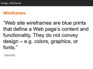 Design: Wireframes



  Wireframes

  ―Web site wireframes are blue prints
  that define a Web page‘s content and
  functionality. They do not convey
  design – e.g. colors, graphics, or
  fonts.‖
  - fatpurple
 