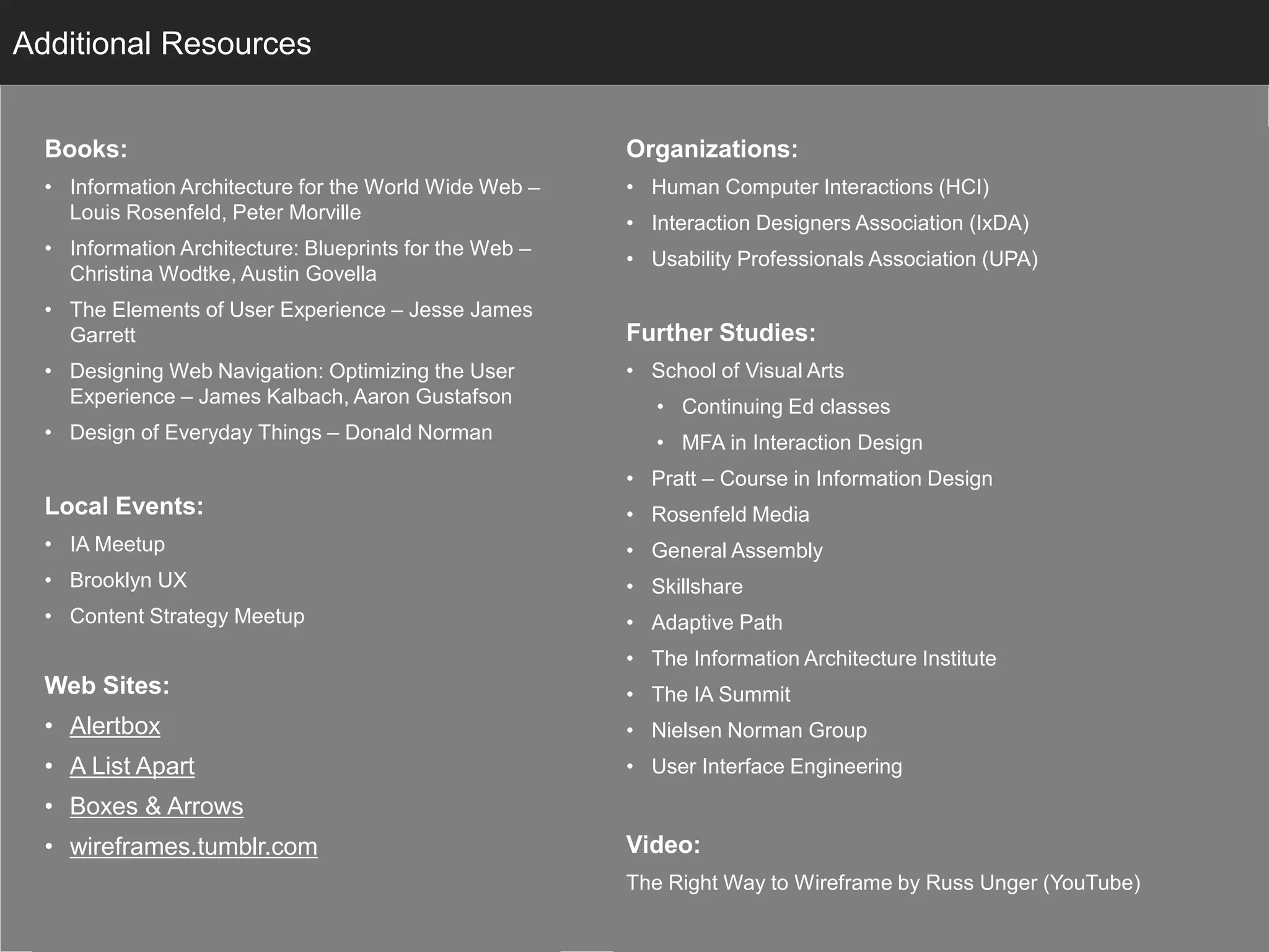 Books:
• Information Architecture for the World Wide Web –
Louis Rosenfeld, Peter Morville
• Information Architecture: Blueprints for the Web –
Christina Wodtke, Austin Govella
• The Elements of User Experience – Jesse James
Garrett
• Designing Web Navigation: Optimizing the User
Experience – James Kalbach, Aaron Gustafson
• Design of Everyday Things – Donald Norman
Local Events:
• IA Meetup
• Brooklyn UX
• Content Strategy Meetup
Web Sites:
• Alertbox
• A List Apart
• Boxes & Arrows
• wireframes.tumblr.com
InfoAdditional Resources
Organizations:
• Human Computer Interactions (HCI)
• Interaction Designers Association (IxDA)
• Usability Professionals Association (UPA)
Further Studies:
• School of Visual Arts
• Continuing Ed classes
• MFA in Interaction Design
• Pratt – Course in Information Design
• Rosenfeld Media
• General Assembly
• Skillshare
• Adaptive Path
• The Information Architecture Institute
• The IA Summit
• Nielsen Norman Group
• User Interface Engineering
Video:
The Right Way to Wireframe by Russ Unger (YouTube)
 