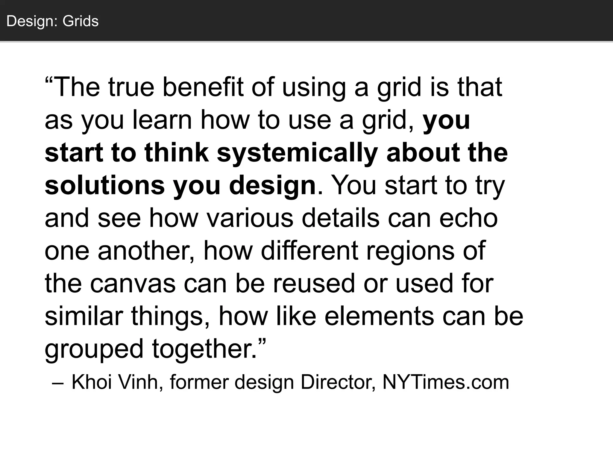 Grids
“The true benefit of using a grid is that
as you learn how to use a grid, you
start to think systemically about the
solutions you design. You start to try
and see how various details can echo
one another, how different regions of
the canvas can be reused or used for
similar things, how like elements can be
grouped together.”
– Khoi Vinh, former design Director, NYTimes.com
Design: Grids
 