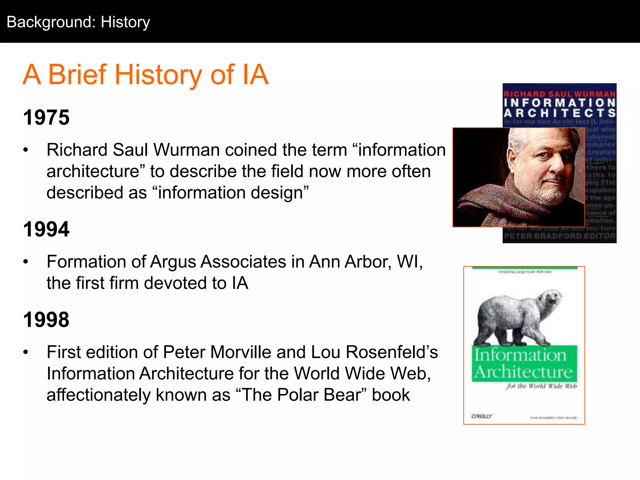 Background: History
A Brief History of IA
1975
• Richard Saul Wurman coined the term “information
architecture” to describe the field now more often
described as “information design”
1994
• Formation of Argus Associates in Ann Arbor, MI,
the first firm devoted to IA
1998
• First edition of Peter Morville and Lou Rosenfeld’s
Information Architecture for the World Wide Web,
affectionately known as “The Polar Bear” book
 
