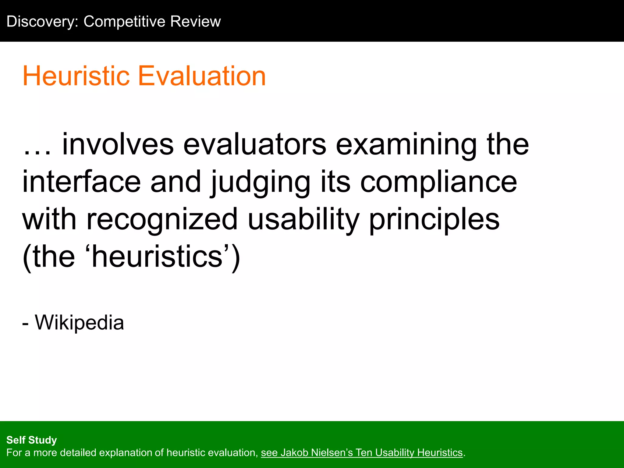Competitive Review
Heuristic Evaluation
… involves evaluators examining the
interface and judging its compliance
with recognized usability principles
(the ‘heuristics’)
- Wikipedia
Discovery: Competitive Review
Self Study
For a more detailed explanation of heuristic evaluation, see Jakob Nielsen’s Ten Usability Heuristics.
 
