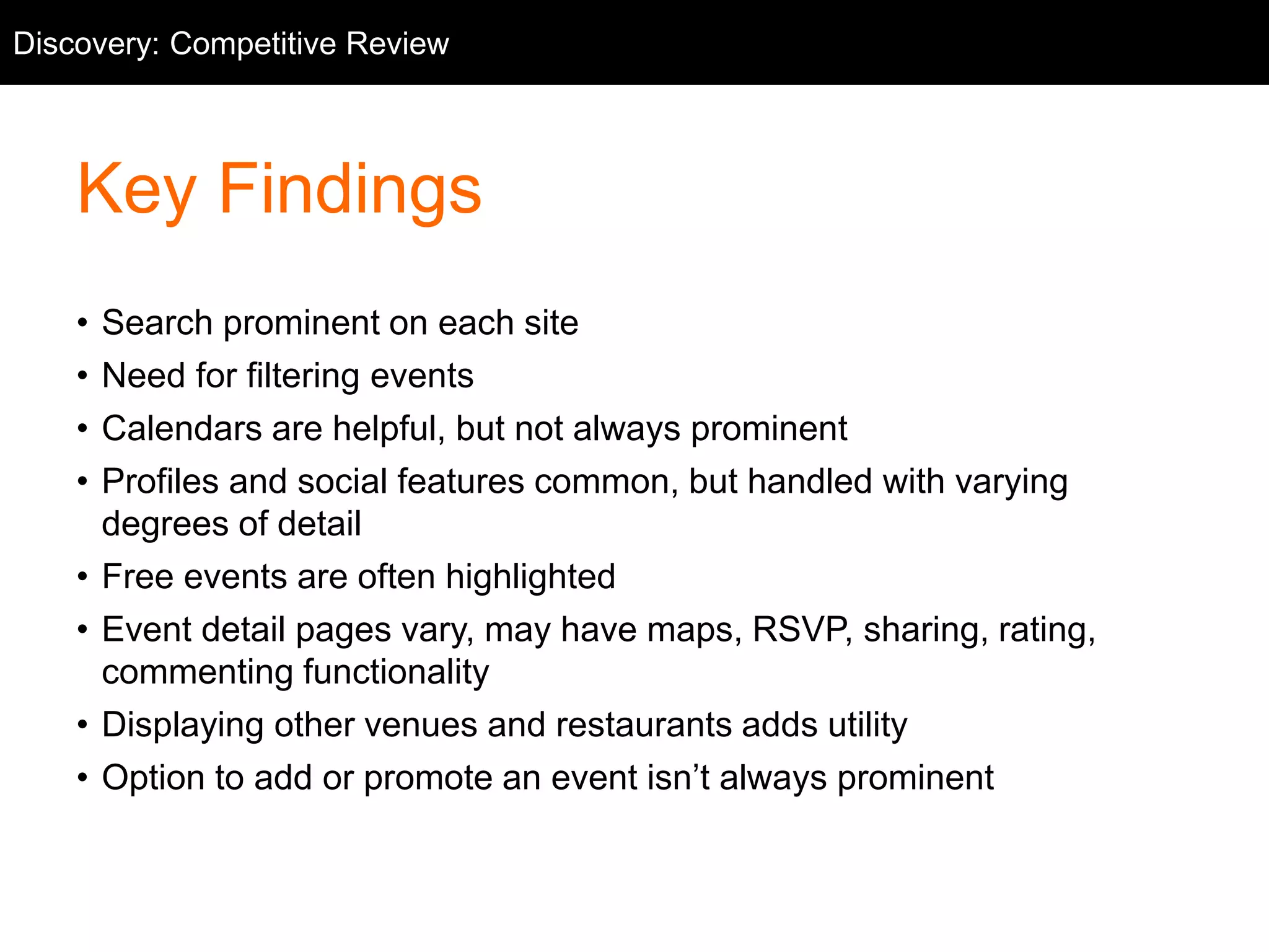 Competitive Review
Key Findings
• Search prominent on each site
• Need for filtering events
• Calendars are helpful, but not always prominent
• Profiles and social features common, but handled with varying
degrees of detail
• Free events are often highlighted
• Event detail pages vary, may have maps, RSVP, sharing, rating,
commenting functionality
• Displaying other venues and restaurants adds utility
• Option to add or promote an event isn’t always prominent
Discovery: Competitive Review
 
