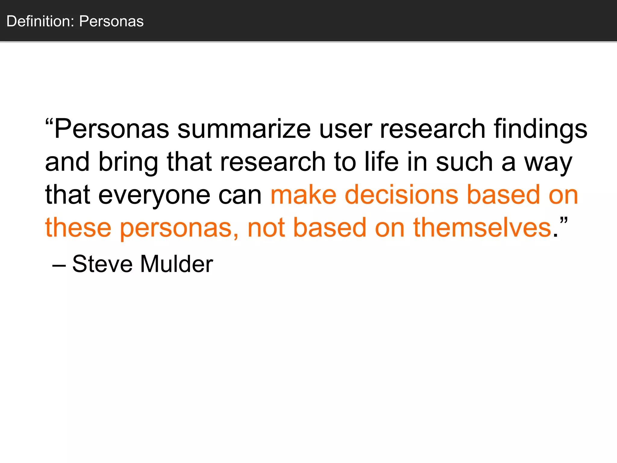 Personas
“Personas summarize user research findings
and bring that research to life in such a way
that everyone can make decisions based on
these personas, not based on themselves.”
– Steve Mulder
Definition: Personas
 