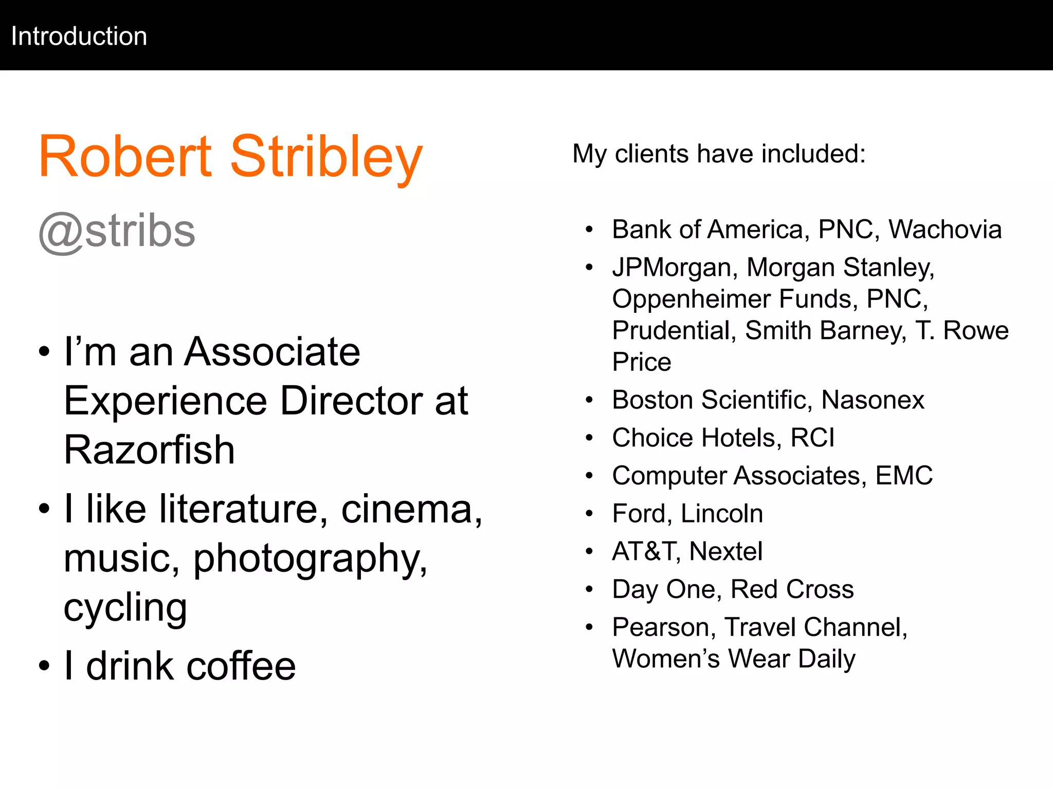 Intro
Robert Stribley
@stribs
• I’m an Associate
Experience Director at
Razorfish
• I like literature, cinema,
music, photography,
cycling
• I drink coffee
Introduction
My clients have included:
• Bank of America, PNC, Wachovia
• JPMorgan, Morgan Stanley,
Oppenheimer Funds, PNC,
Prudential, Smith Barney, T. Rowe
Price
• Boston Scientific, Nasonex
• Choice Hotels, RCI
• Computer Associates, EMC
• Ford, Lincoln
• AT&T, Nextel
• Day One, Red Cross
• Pearson, Travel Channel,
Women’s Wear Daily
 