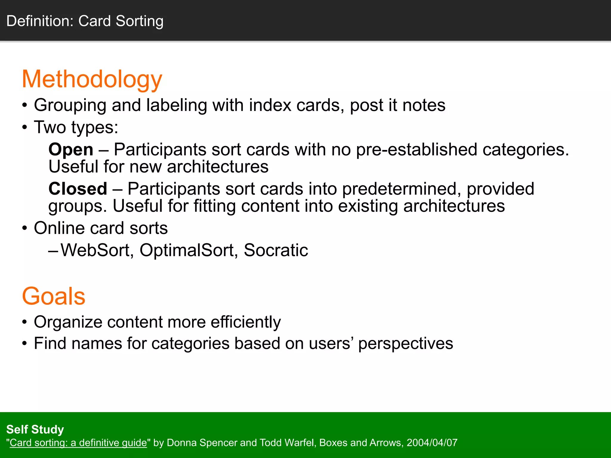 Methodology
• Grouping and labeling with index cards, post it notes
• Two types:
Open – Participants sort cards with no pre-established categories.
Useful for new architectures
Closed – Participants sort cards into predetermined, provided
groups. Useful for fitting content into existing architectures
• Online card sorts
–WebSort, OptimalSort, Socratic
Goals
• Organize content more efficiently
• Find names for categories based on users’ perspectives
Definition: Card Sorting
Self Study
"Card sorting: a definitive guide" by Donna Spencer and Todd Warfel, Boxes and Arrows, 2004/04/07
 