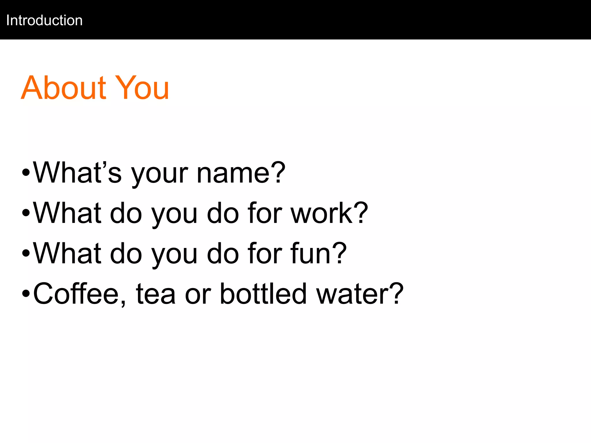 Intro
About You
•What’s your name?
•What do you do for work?
•What do you do for fun?
•Coffee, tea or bottled water?
Introduction
 