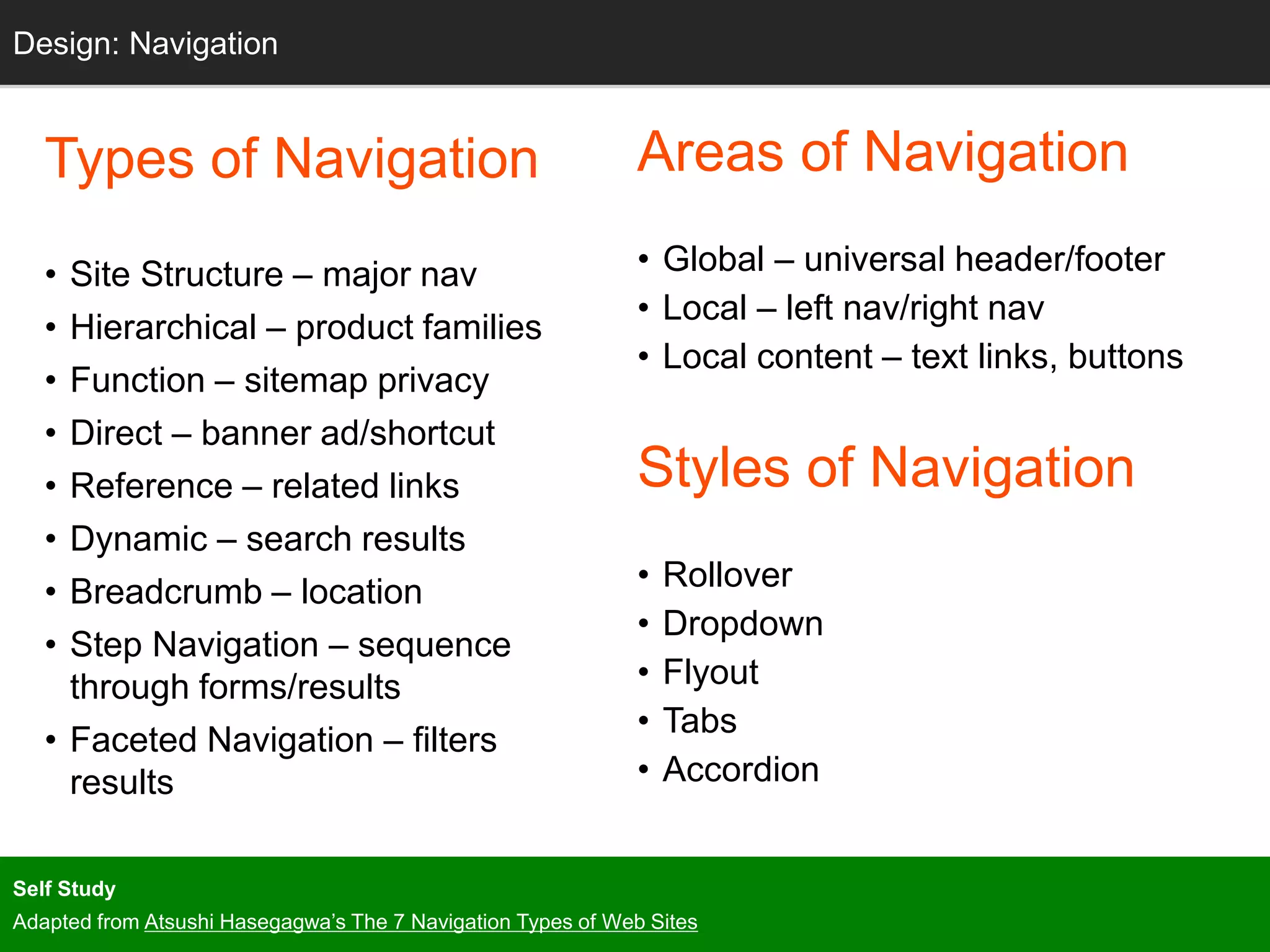 Grids
Types of Navigation
• Site Structure – major nav
• Hierarchical – product families
• Function – sitemap privacy
• Direct – banner ad/shortcut
• Reference – related links
• Dynamic – search results
• Breadcrumb – location
• Step Navigation – sequence
through forms/results
• Faceted Navigation – filters
results
Design: Navigation
Areas of Navigation
• Global – universal header/footer
• Local – left nav/right nav
• Local content – text links, buttons
Styles of Navigation
• Rollover
• Dropdown
• Flyout
• Tabs
• Accordion
Self Study
Adapted from Atsushi Hasegagwa’s The 7 Navigation Types of Web Sites
 