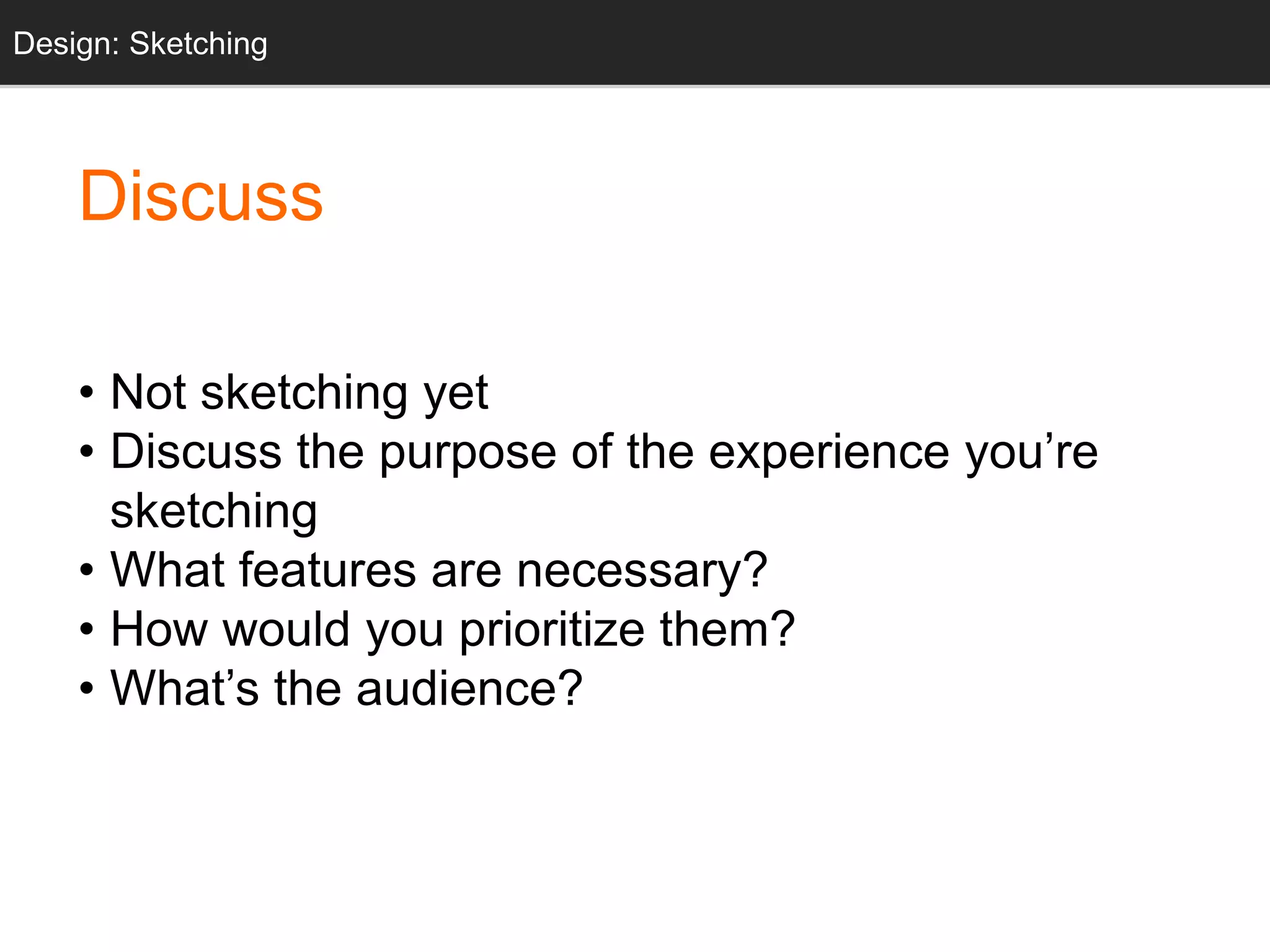 • Not sketching yet
• Discuss the purpose of the experience you’re
sketching
• What features are necessary?
• How would you prioritize them?
• What’s the audience?
Design: Sketching
Discuss
 