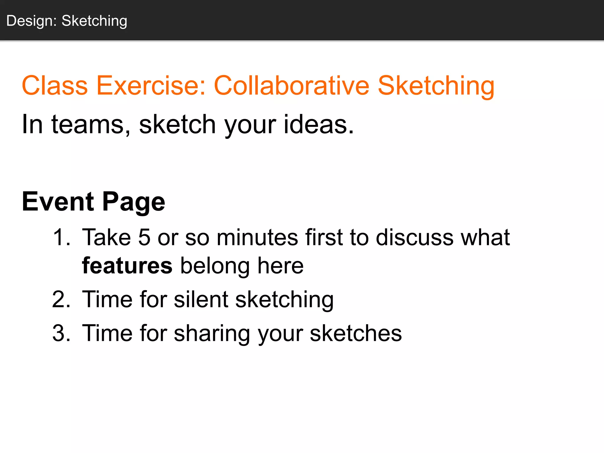 Design: Sketching
Class Exercise: Collaborative Sketching
In teams, sketch your ideas.
Event Page
1. Take 5 or so minutes first to discuss what
features belong here
2. Time for silent sketching
3. Time for sharing your sketches
Design: Sketching
 