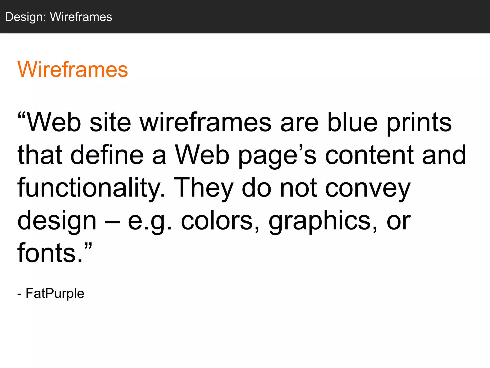 Wireframes
“Web site wireframes are blue prints
that define a Web page’s content and
functionality. They do not convey
design – e.g. colors, graphics, or
fonts.”
- FatPurple
Design: Wireframes
 