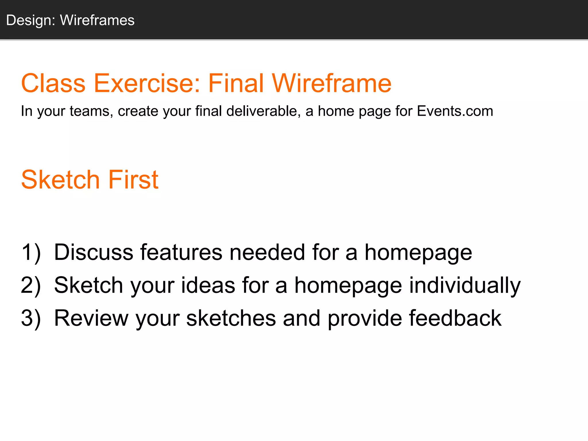 Design: Sketching
Class Exercise: Final Wireframe
In your teams, create your final deliverable, a home page for Events.com
Sketch First
1) Discuss features needed for a homepage
2) Sketch your ideas for a homepage individually
3) Review your sketches and provide feedback
Design: Wireframes
 