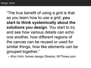 Design: Grids
  Grids



     ―The true benefit of using a grid is that
     as you learn how to use a grid, you
     start to think systemically about the
     solutions you design. You start to try
     and see how various details can echo
     one another, how different regions of
     the canvas can be reused or used for
     similar things, how like elements can be
     grouped together.‖
      – Khoi Vinh, former design Director, NYTimes.com
 