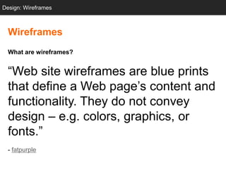 Design: Wireframes



  Wireframes
  What are wireframes?


  ―Web site wireframes are blue prints
  that define a Web page‘s content and
  functionality. They do not convey
  design – e.g. colors, graphics, or
  fonts.‖
  - fatpurple
 