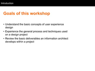 Introduction
   Intro



  Goals of this workshop

  • Understand the basic concepts of user experience
    design
  • Experience the general process and techniques used
    on a design project
  • Review the basic deliverables an information architect
    develops within a project
 
