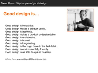 Dieter Rams: 10 principles of good design



  Good design is…

   Good design is innovative.
   Good design makes a product useful.
   Good design is aesthetic.
   Good design makes a product understandable.
   Good design is unobtrusive.
   Good design is honest.
   Good design is long-lasting.
   Good design is thorough down to the last detail.
   Good design is environmentally friendly.
   Good design is as little design as possible.

   © Dieter Rams, amended March 2003 and October 2009
 