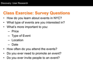 Discovery: User Research
  User Research



  Class Exercise: Survey Questions
  • How do you learn about events in NYC?
  • What type of events are you interested in?
  • What‘s more important to you:
     – Price
     – Type of Event
     – Location
     – Date
  • How often do you attend the events?
  • Do you ever need to promote an event?
  • Do you ever invite people to an event?
 