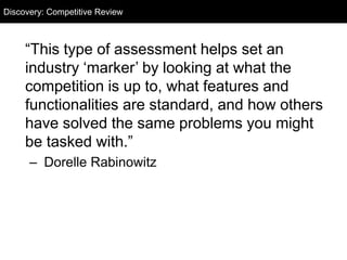 Discovery: Competitive Review
  Discovery: Competitive Audit



     ―This type of assessment helps set an
     industry ‗marker‘ by looking at what the
     competition is up to, what features and
     functionalities are standard, and how others
     have solved the same problems you might
     be tasked with.‖
      – Dorelle Rabinowitz
 