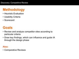 Discovery: Competitive Review
  Competitive Review


  Methodology
  • Heuristic Evaluation
  • Usability Criteria
  • Scorecard


  Goals
  • Review and analyze competitor sites according to
    particular criteria
  • Draw key findings, which can influence and guide IA
    through the design phase

  Also:
  • Comparative Reviews
 