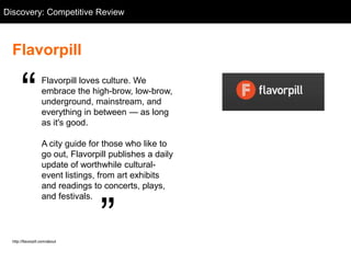 Discovery: Competitive Flavorpill
  Competitive Review: Review



  Flavorpill


       ―            Flavorpill loves culture. We
                    embrace the high-brow, low-brow,
                    underground, mainstream, and
                    everything in between — as long
                    as it's good.

                    A city guide for those who like to
                    go out, Flavorpill publishes a daily
                    update of worthwhile cultural-
                    event listings, from art exhibits
                    and readings to concerts, plays,



                                    ‖
                    and festivals.



  http://flavorpill.com/about
 