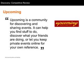Discovery: Competitive Going.com
  Competitive Review: Review



  Upcoming


    ―          Upcoming is a community
               for discovering and
               sharing events. It can help
               you find stuff to do,
               discover what your friends
               are doing, or let you keep
               private events online for


                                          ‖
               your own reference.

    http://upcoming.yahoo.com/help/faq/
 