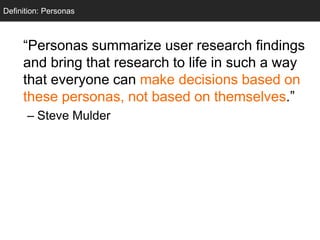 Definition: Personas
  Personas



     ―Personas summarize user research findings
     and bring that research to life in such a way
     that everyone can make decisions based on
     these personas, not based on themselves.‖
      – Steve Mulder
 
