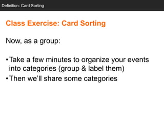 Definition: Card Sorting



  Class Exercise: Card Sorting

  Now, as a group:

  •Take a few minutes to organize your events
   into categories (group & label them)
  •Then we‘ll share some categories
 