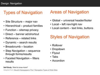 Design: Navigation
  Grids


  Types of Navigation                                       Areas of Navigation

  • Site Structure – major nav                              • Global – universal header/footer
                                                            • Local – left nav/right nav
  • Hierarchical – product families
                                                            • Local content – text links, buttons
  • Function – sitemap privacy
  • Direct – banner ad/shortcut
  • Reference – related links                               Styles of Navigation
  • Dynamic – search results
  • Breadcrumb – location                                   •   Rollover
                                                            •   Dropdown
  • Step Navigation – sequence
    through forms/results                                   •   Flyout
                                                            •   Tabs
  • Faceted Navigation – filters
    results                                                 •   Accordion

  Self Study: Want to know more?
  Adapted from Atsushi Hasegagwa‘s The 7 Navigation Types of Web Sites
 