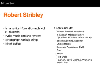 Introduction
   Intro



  Robert Stribley

  • I‘m a senior information architect   Clients include:
    at Razorfish                         • Bank of America, Wachovia
                                         • JPMorgan, Morgan Stanley,
  • I write music and arts reviews
                                           Oppenheimer Funds, Smith Barney,
  • I photograph various things          • Boston Scientific, Nasonex
  • I drink coffee                       • Choice Hotels
                                         • Computer Associates, EMC
                                         • Ford
                                         • Nextel
                                         • Red Cross
                                         • Pearson, Travel Channel, Women‘s
                                           Wear Daily
 