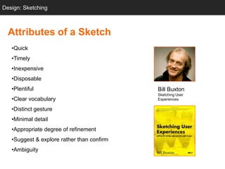 Design: Sketching
  Sketching



  Attributes of a Sketch
   •Quick
   •Timely
   •Inexpensive
   •Disposable
   •Plentiful                               Bill Buxton
                                            Sketching User
   •Clear vocabulary                        Experiences

   •Distinct gesture
   •Minimal detail
   •Appropriate degree of refinement
   •Suggest & explore rather than confirm
   •Ambiguity
 