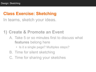Design: Sketching
  Design: Sketching



  Class Exercise: Sketching
  In teams, sketch your ideas.

  1) Create & Promote an Event
       A. Take 5 or so minutes first to discuss what
          features belong here
             • Is it a single page? Multiples steps?
       B. Time for silent sketching
       C. Time for sharing your sketches
 
