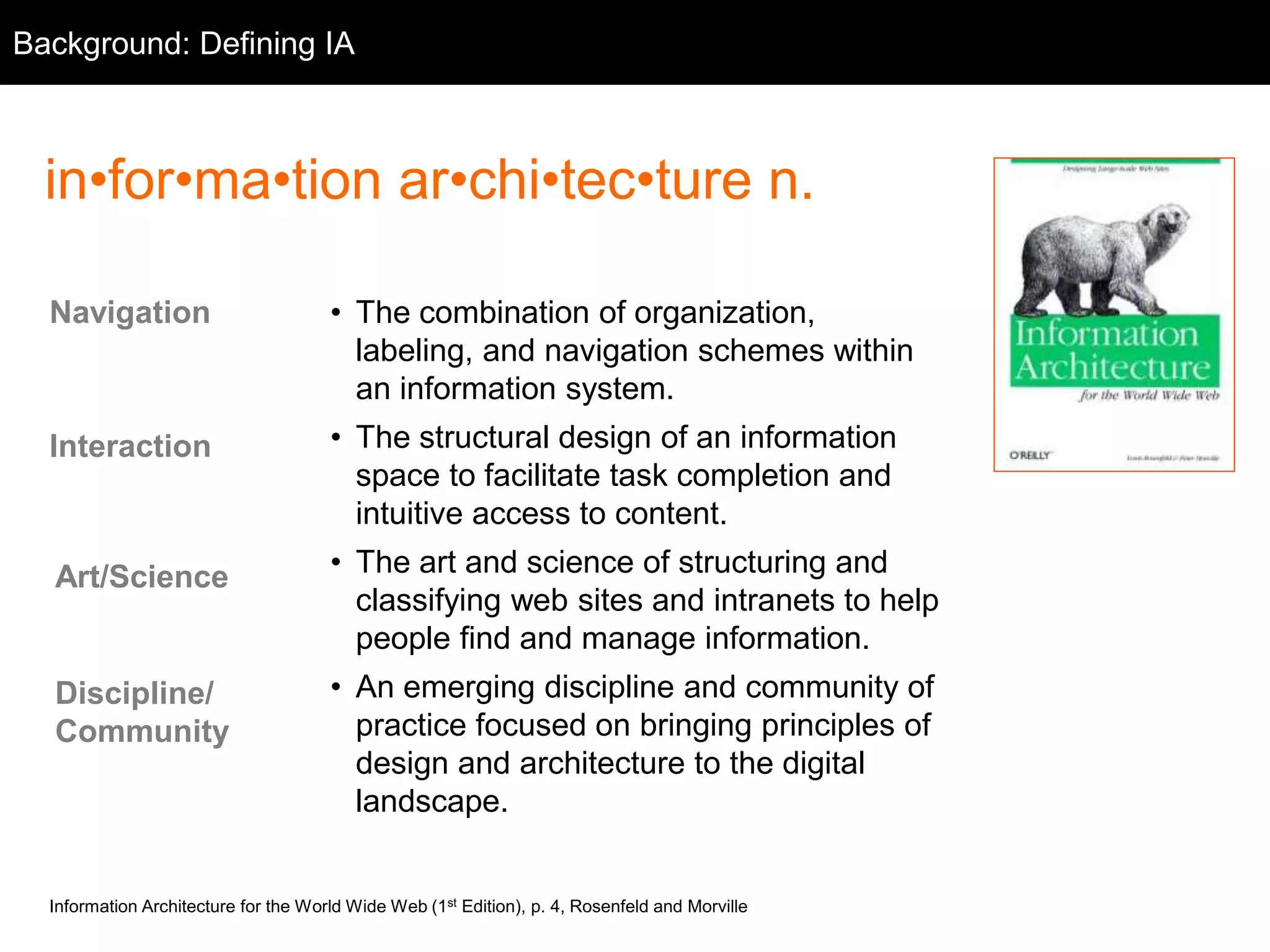 Background: Background 
Defining IA 
in•for•ma•tion ar•chi•tec•ture n. 
• The combination of organization, 
labeling, and navigation schemes within 
an information system. 
• The structural design of an information 
space to facilitate task completion and 
intuitive access to content. 
• The art and science of structuring and 
classifying web sites and intranets to help 
people find and manage information. 
• An emerging discipline and community of 
practice focused on bringing principles of 
design and architecture to the digital 
landscape. 
Navigation 
Interaction 
Art/Science 
Discipline/ 
Community 
Information Architecture for the World Wide Web (1st Edition), p. 4, Rosenfeld and Morville 
 