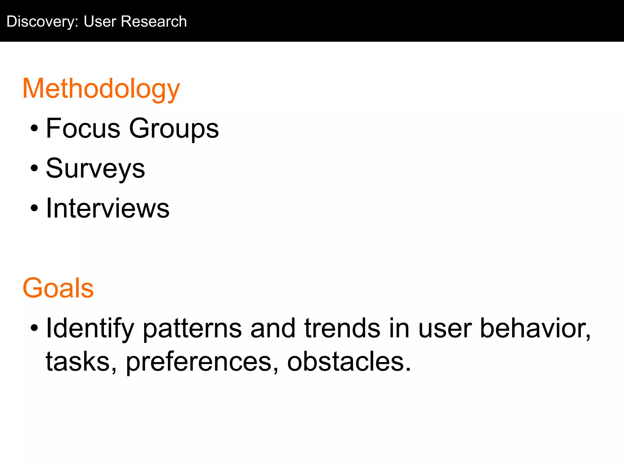 Discovery: User Research 
User Research 
Methodology 
• Focus Groups 
• Surveys 
• Interviews 
Goals 
• Identify patterns and trends in user behavior, 
tasks, preferences, obstacles. 
 