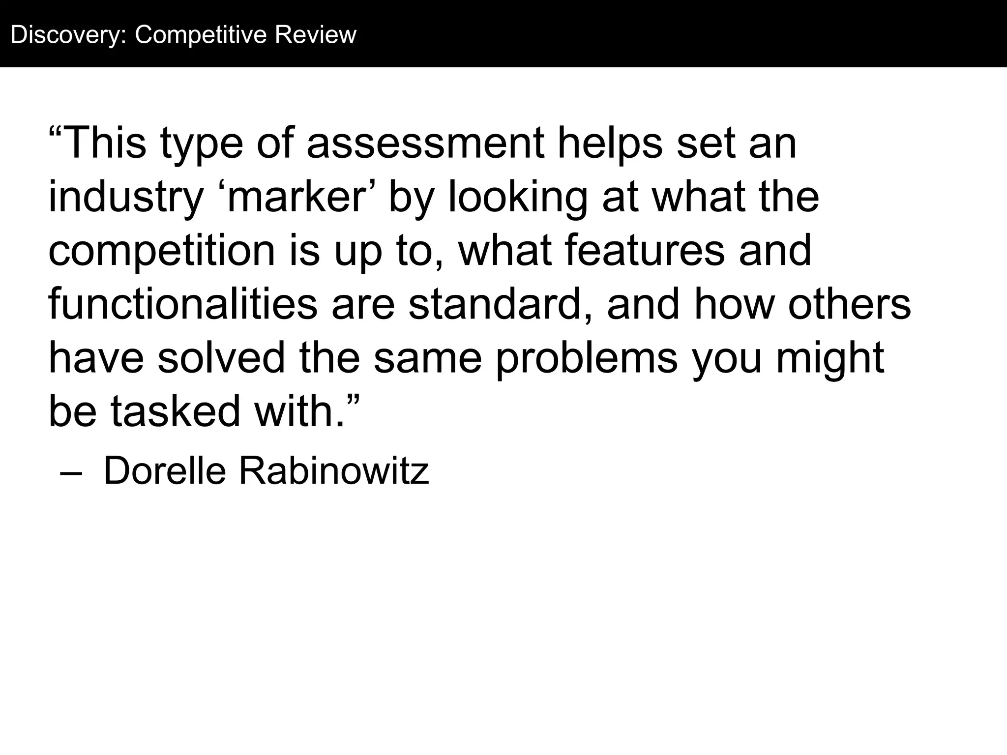 Discovery: Competitive Audit 
Review 
“This type of assessment helps set an 
industry ‘marker’ by looking at what the 
competition is up to, what features and 
functionalities are standard, and how others 
have solved the same problems you might 
be tasked with.” 
– Dorelle Rabinowitz 
 