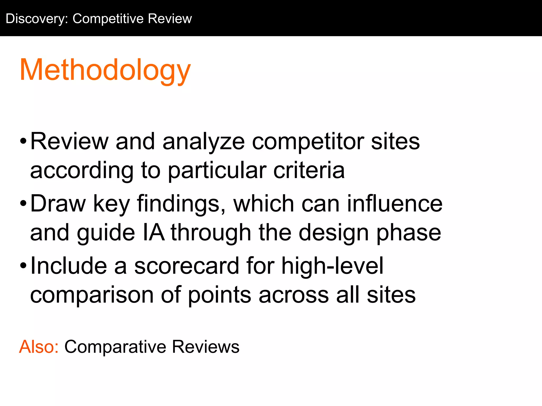 Discovery: Competitive Competitive Review 
Review 
Methodology 
•Review and analyze competitor sites 
according to particular criteria 
•Draw key findings, which can influence 
and guide IA through the design phase 
•Include a scorecard for high-level 
comparison of points across all sites 
Also: Comparative Reviews 
 