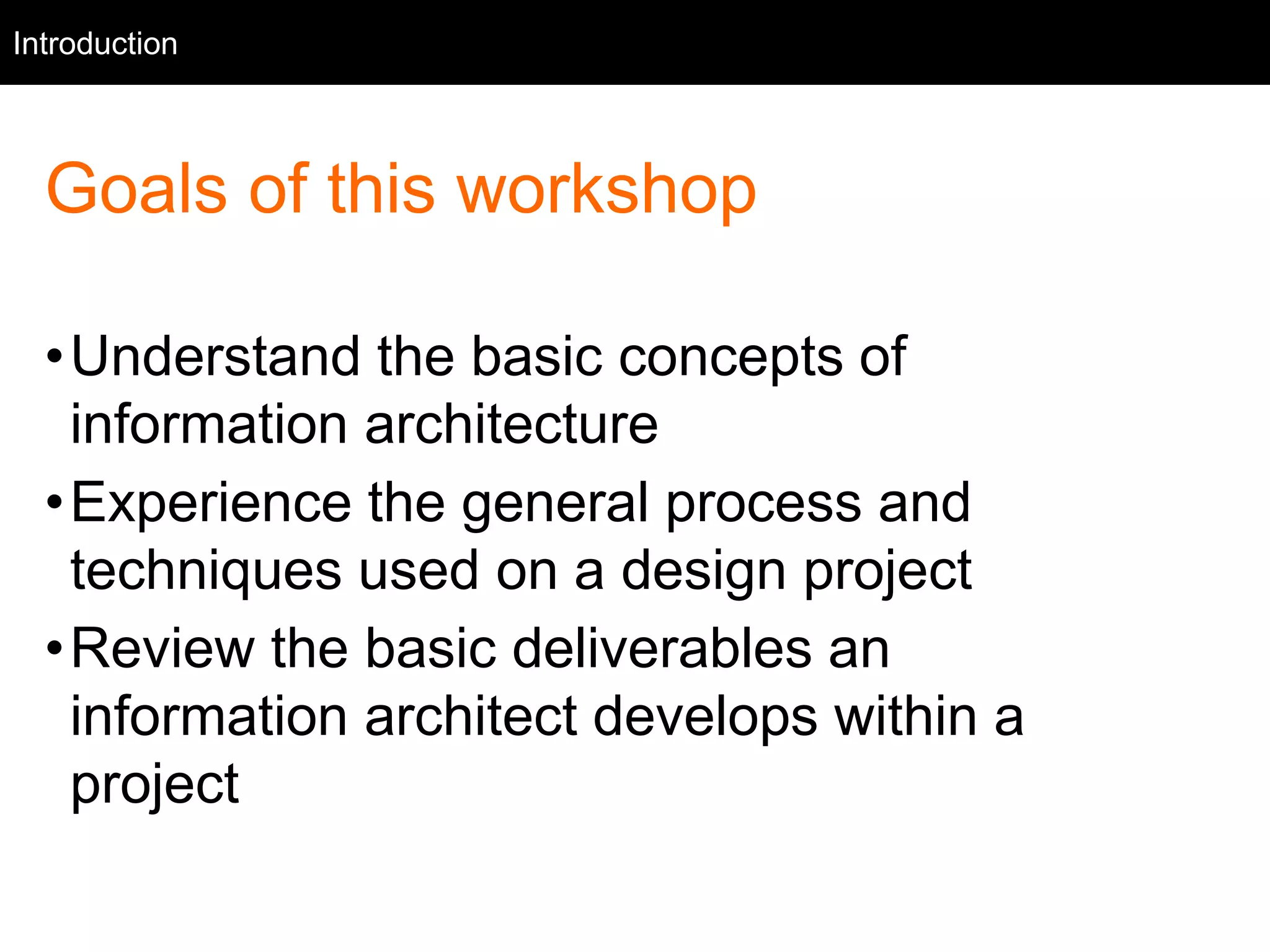 Introduction 
Intro 
Goals of this workshop 
•Understand the basic concepts of 
information architecture 
•Experience the general process and 
techniques used on a design project 
•Review the basic deliverables an 
information architect develops within a 
project 
 