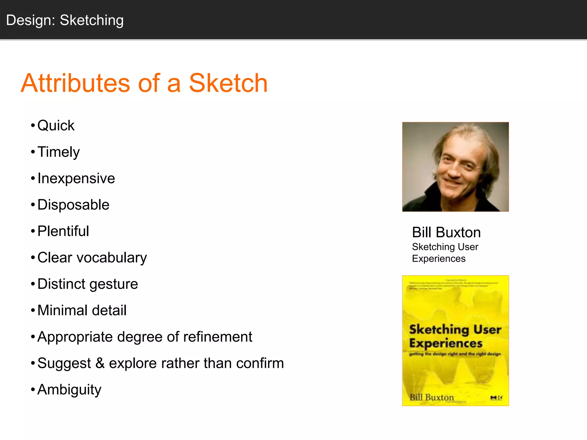 Bill Buxton 
Sketching User 
Experiences 
Design: Sketching 
Sketching 
Attributes of a Sketch 
•Quick 
•Timely 
• Inexpensive 
• Disposable 
• Plentiful 
• Clear vocabulary 
• Distinct gesture 
•Minimal detail 
•Appropriate degree of refinement 
•Suggest & explore rather than confirm 
•Ambiguity 
 
