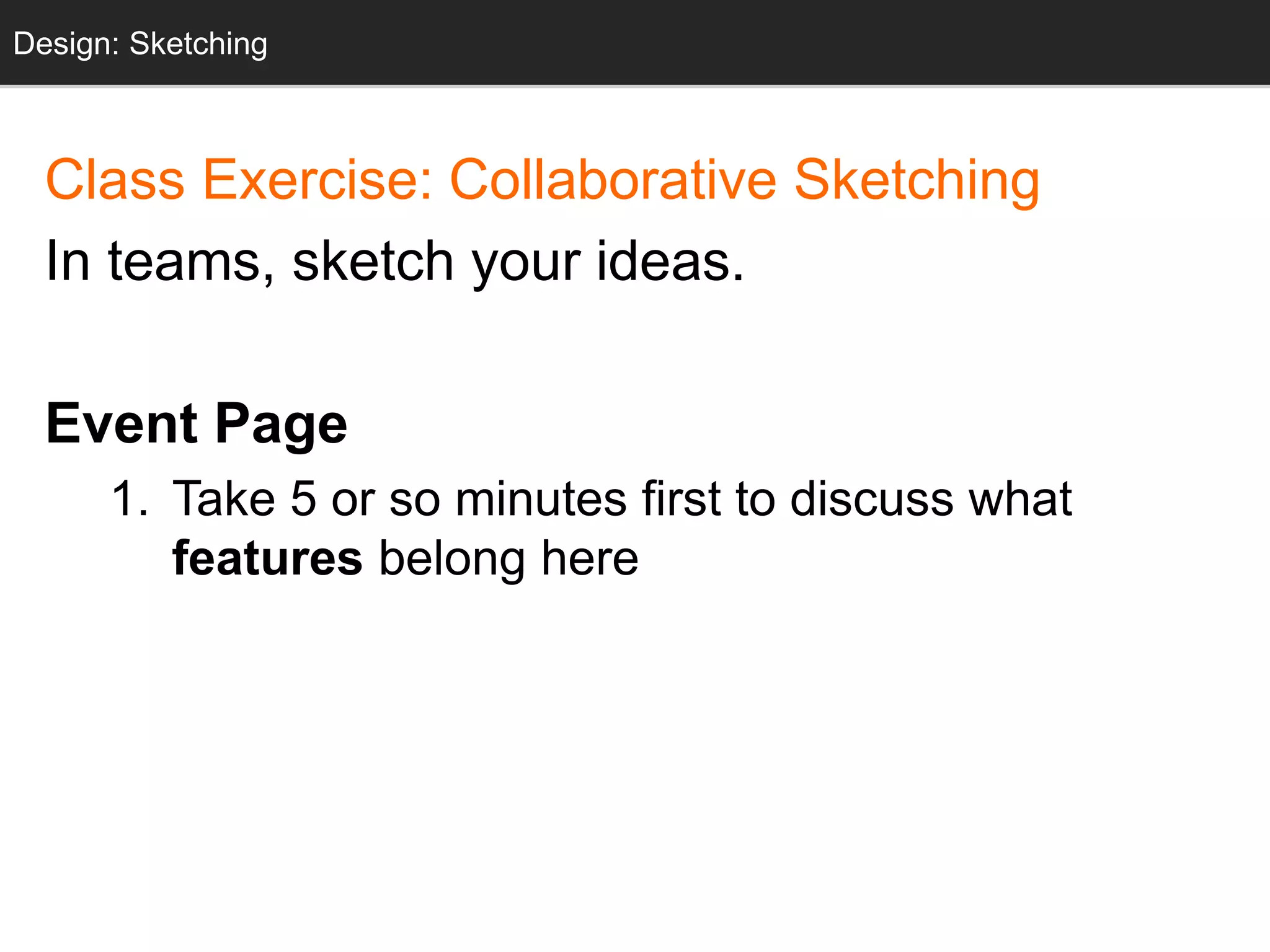 Design: Sketching 
Design: Sketching 
Class Exercise: Collaborative Sketching 
In teams, sketch your ideas. 
Event Page 
1. Take 5 or so minutes first to discuss what 
features belong here 
 