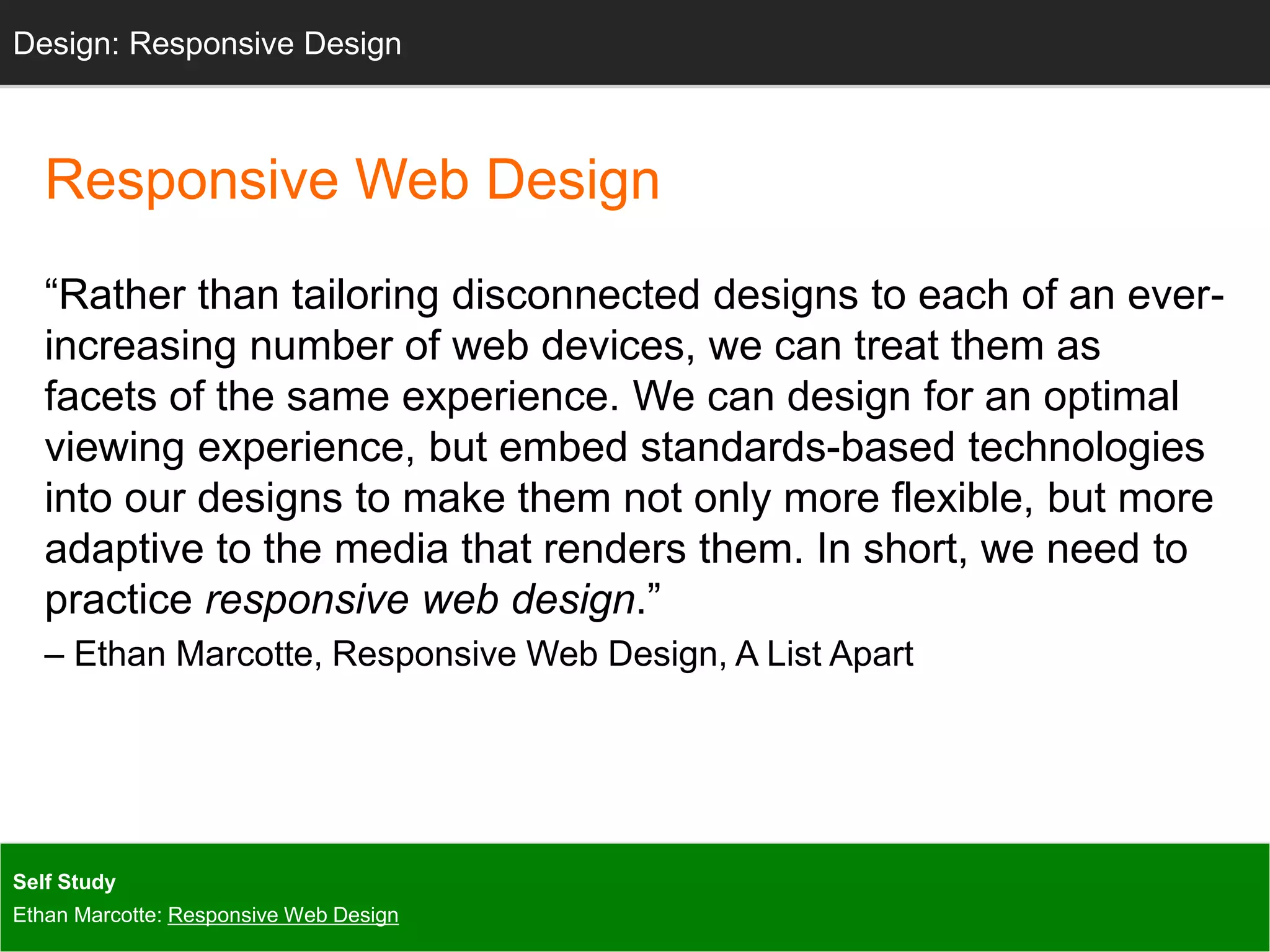 Design: Design: Responsive Sketching 
Design 
Responsive Web Design 
“Rather than tailoring disconnected designs to each of an ever-increasing 
number of web devices, we can treat them as 
facets of the same experience. We can design for an optimal 
viewing experience, but embed standards-based technologies 
into our designs to make them not only more flexible, but more 
adaptive to the media that renders them. In short, we need to 
practice responsive web design.” 
– Ethan Marcotte, Responsive Web Design, A List Apart 
Self Study 
Ethan Marcotte: Responsive Web Design 
 