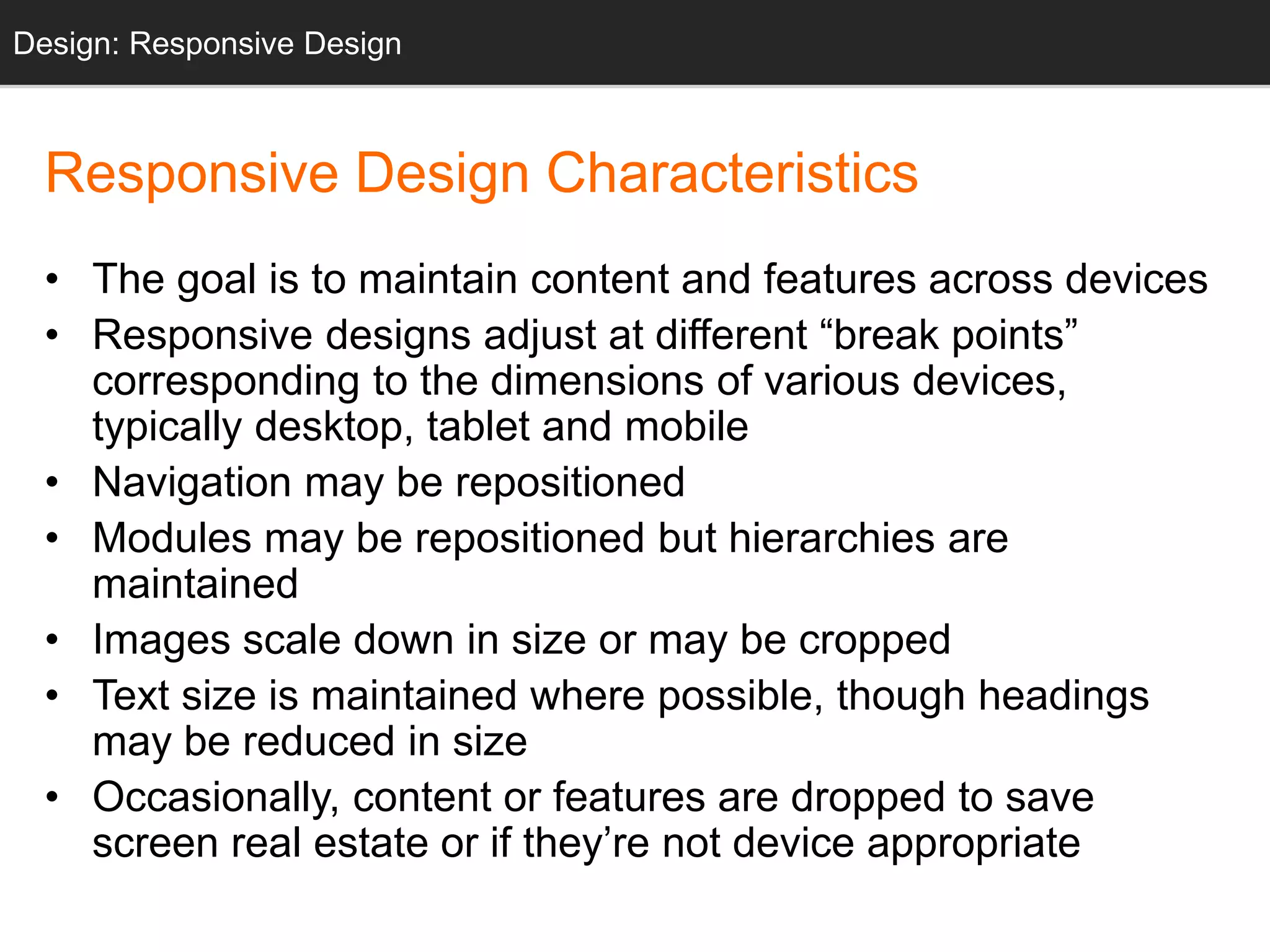 Design: Design: Responsive Sketching 
Design 
Responsive Design Characteristics 
• The goal is to maintain content and features across devices 
• Responsive designs adjust at different “break points” 
corresponding to the dimensions of various devices, 
typically desktop, tablet and mobile 
• Navigation may be repositioned 
• Modules may be repositioned but hierarchies are 
maintained 
• Images scale down in size or may be cropped 
• Text size is maintained where possible, though headings 
may be reduced in size 
• Occasionally, content or features are dropped to save 
screen real estate or if they’re not device appropriate 
 