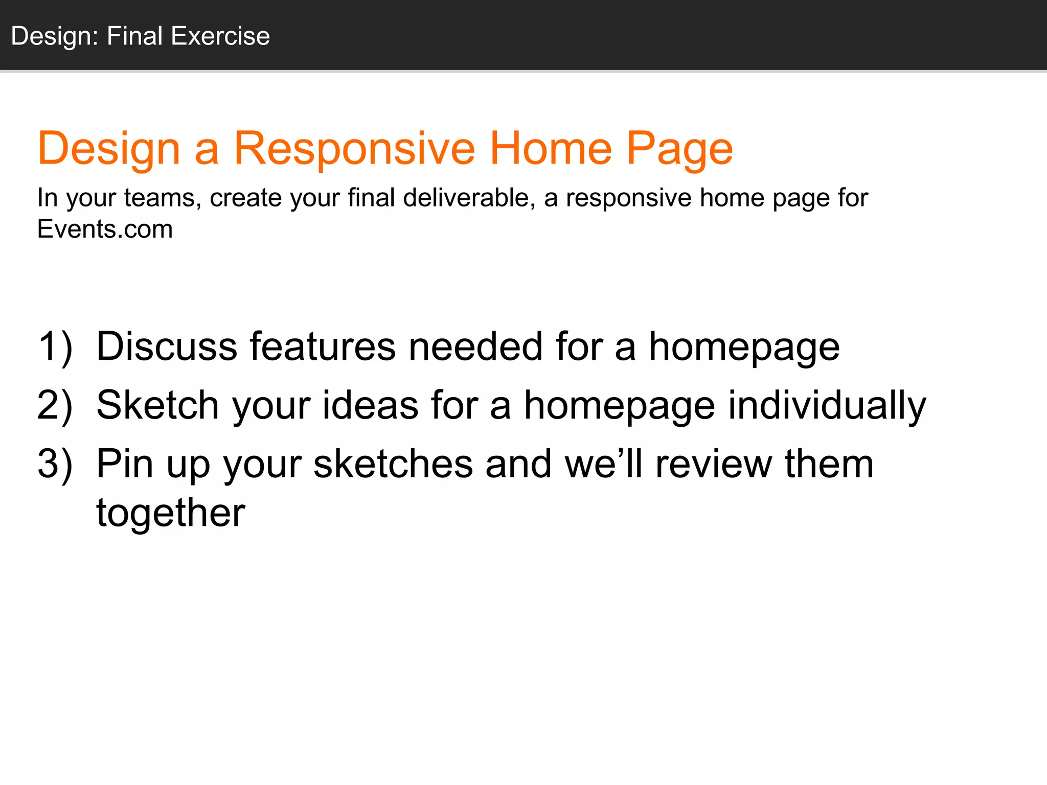 Design: Design: Final Sketching 
Exercise 
Design a Responsive Home Page 
In your teams, create your final deliverable, a responsive home page for 
Events.com 
1) Discuss features needed for a homepage 
2) Sketch your ideas for a homepage individually 
3) Pin up your sketches and we’ll review them 
together 
 