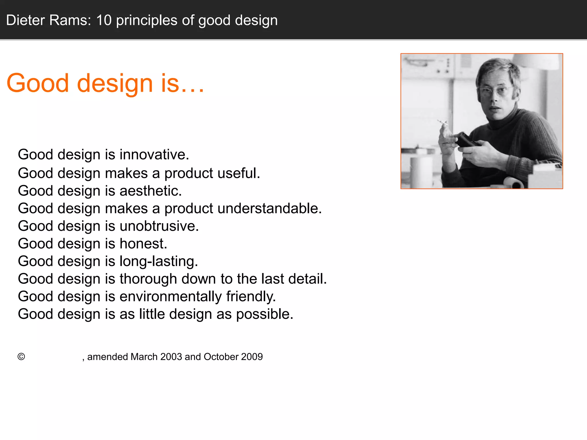 Dieter Rams: 10 principles of good design 
Good design is… 
Good design is innovative. 
Good design makes a product useful. 
Good design is aesthetic. 
Good design makes a product understandable. 
Good design is unobtrusive. 
Good design is honest. 
Good design is long-lasting. 
Good design is thorough down to the last detail. 
Good design is environmentally friendly. 
Good design is as little design as possible. 
© Dieter Rams, amended March 2003 and October 2009 
 
