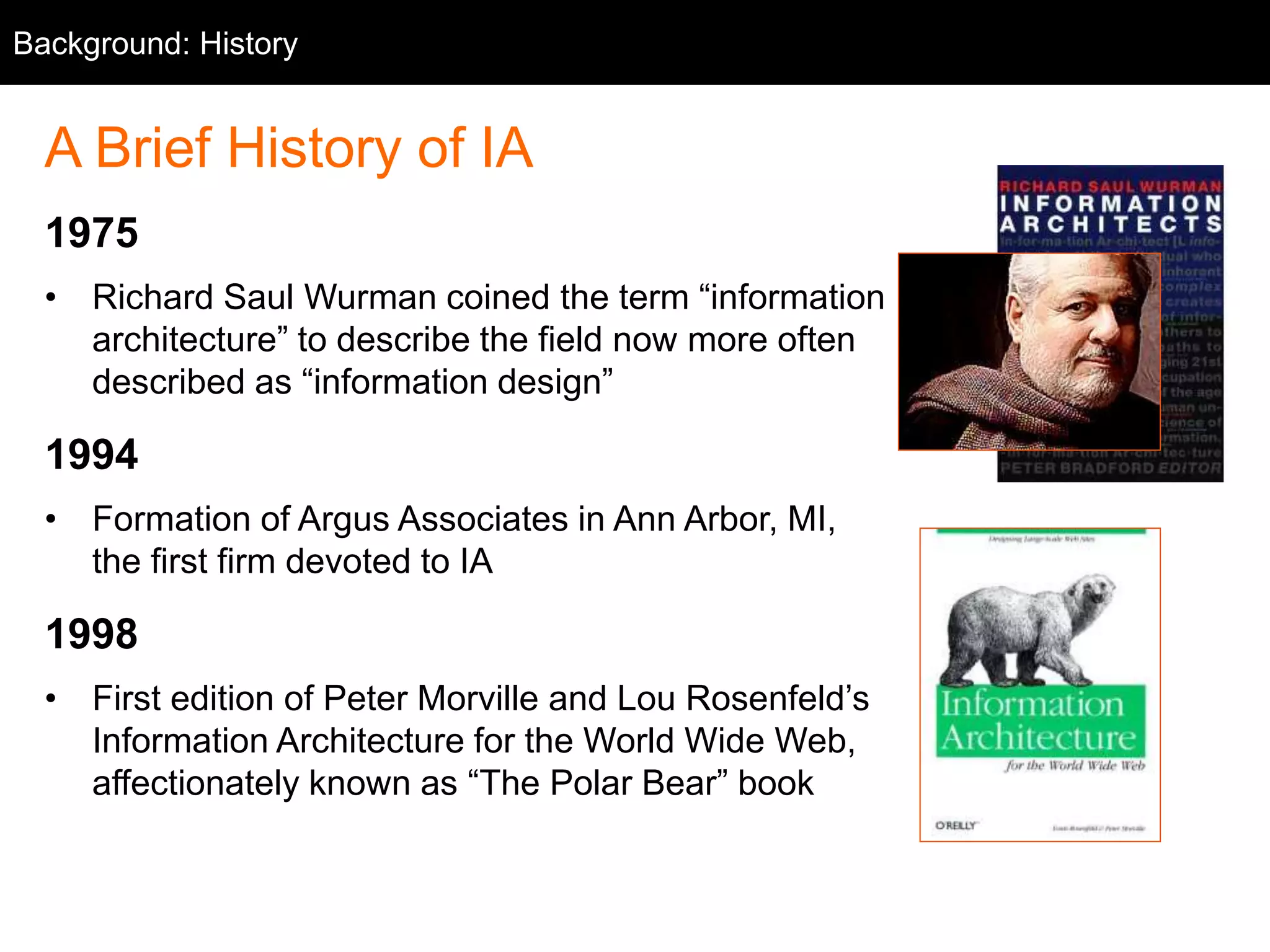Background: History 
A Brief History of IA 
1975 
• Richard Saul Wurman coined the term “information 
architecture” to describe the field now more often 
described as “information design” 
1994 
• Formation of Argus Associates in Ann Arbor, MI, 
the first firm devoted to IA 
1998 
• First edition of Peter Morville and Lou Rosenfeld’s 
Information Architecture for the World Wide Web, 
affectionately known as “The Polar Bear” book 
 