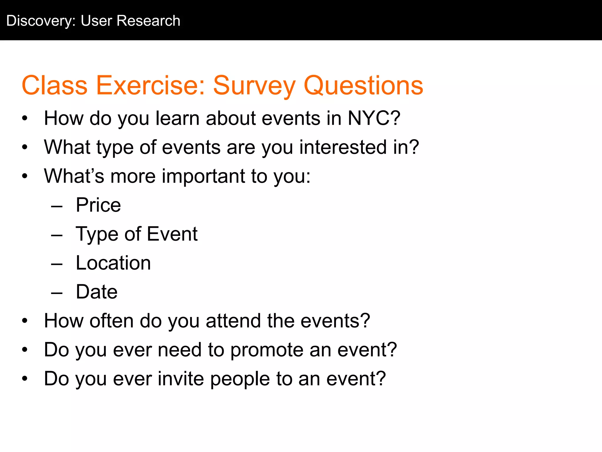 Discovery: User Research 
User Research 
Class Exercise: Survey Questions 
• How do you learn about events in NYC? 
• What type of events are you interested in? 
• What’s more important to you: 
– Price 
– Type of Event 
– Location 
– Date 
• How often do you attend the events? 
• Do you ever need to promote an event? 
• Do you ever invite people to an event? 
 