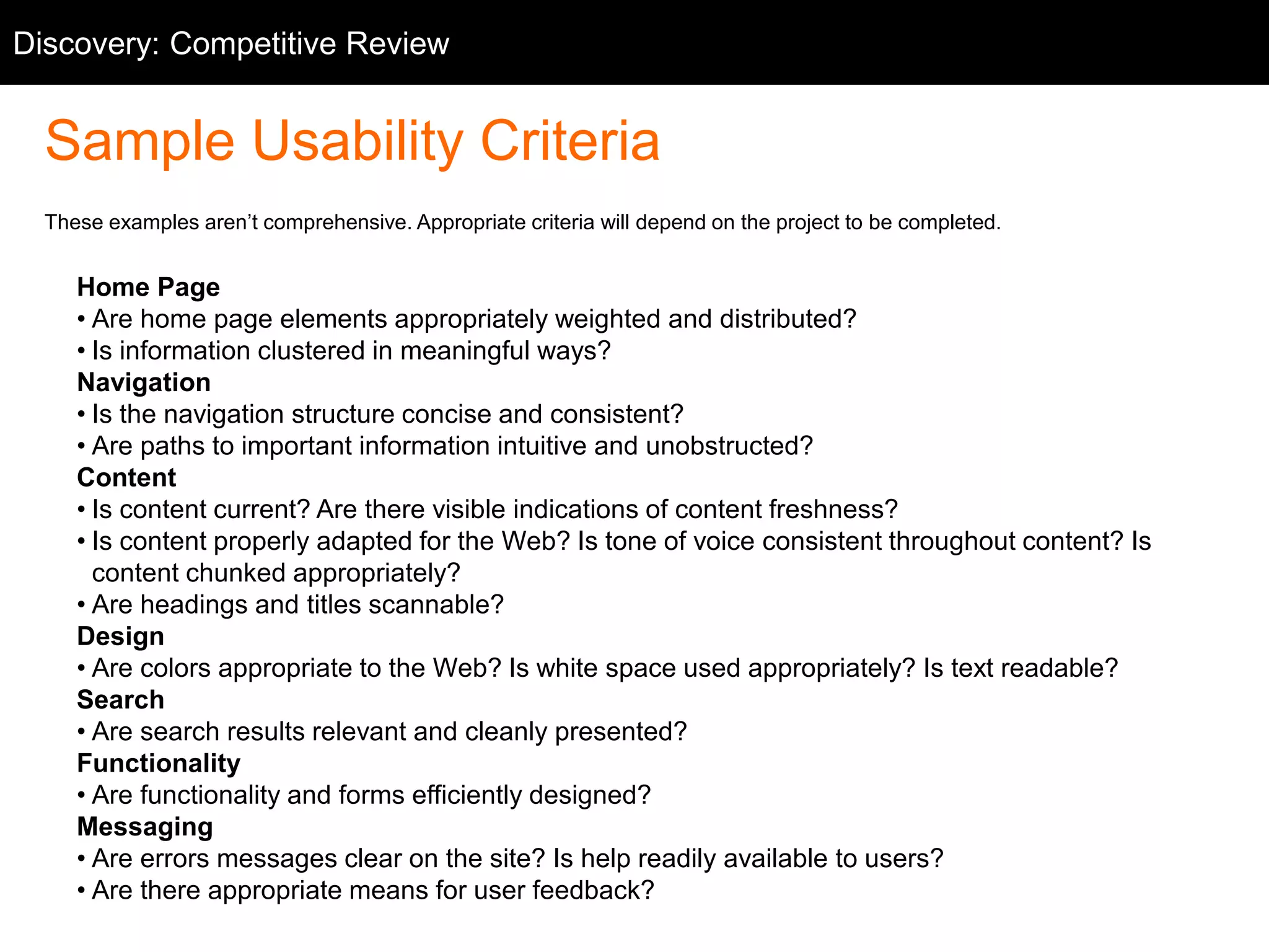 Discovery: Competitive Competitive Review 
Review 
Sample Usability Criteria 
These examples aren’t comprehensive. Appropriate criteria will depend on the project to be completed. 
Home Page 
• Are home page elements appropriately weighted and distributed? 
• Is information clustered in meaningful ways? 
Navigation 
• Is the navigation structure concise and consistent? 
• Are paths to important information intuitive and unobstructed? 
Content 
• Is content current? Are there visible indications of content freshness? 
• Is content properly adapted for the Web? Is tone of voice consistent throughout content? Is 
content chunked appropriately? 
• Are headings and titles scannable? 
Design 
• Are colors appropriate to the Web? Is white space used appropriately? Is text readable? 
Search 
• Are search results relevant and cleanly presented? 
Functionality 
• Are functionality and forms efficiently designed? 
Messaging 
• Are errors messages clear on the site? Is help readily available to users? 
• Are there appropriate means for user feedback? 
 