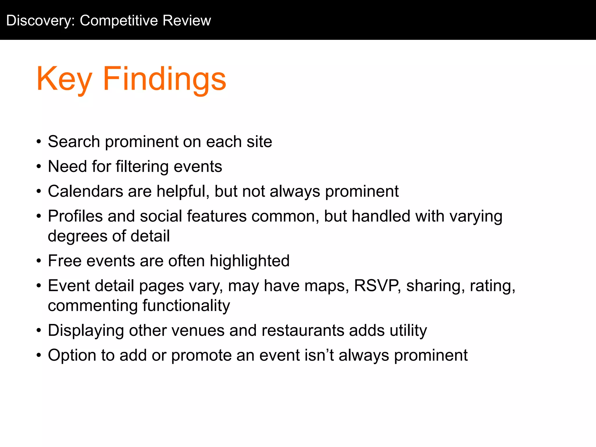 Competitive Discovery: Competitive Review 
Review 
Key Findings 
• Search prominent on each site 
• Need for filtering events 
• Calendars are helpful, but not always prominent 
• Profiles and social features common, but handled with varying 
degrees of detail 
• Free events are often highlighted 
• Event detail pages vary, may have maps, RSVP, sharing, rating, 
commenting functionality 
• Displaying other venues and restaurants adds utility 
• Option to add or promote an event isn’t always prominent 
 